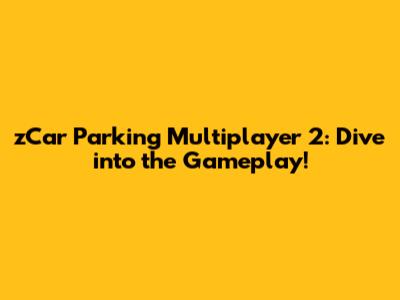 zCar Parking Multiplayer 2: Dive into the Gameplay!