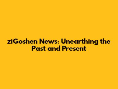 ziGoshen News: Unearthing the Past and Present